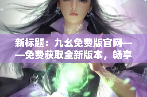 新標(biāo)題：九幺免費(fèi)版官網(wǎng)——免費(fèi)獲取全新版本，暢享更多精彩功能