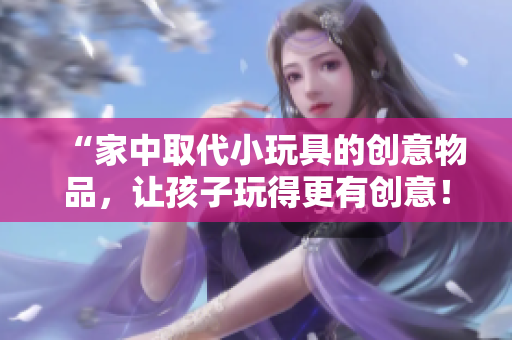 “家中取代小玩具的創(chuàng)意物品，讓孩子玩得更有創(chuàng)意！”