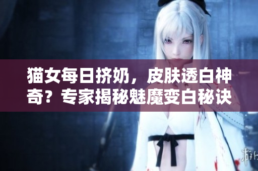 貓女每日擠奶，皮膚透白神奇？專家揭秘魅魔變白秘訣