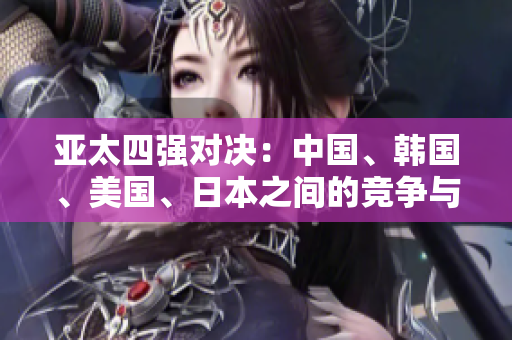 亞太四強對決：中國、韓國、美國、日本之間的競爭與合作