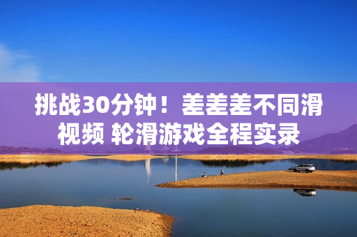 挑戰(zhàn)30分鐘！差差差不同滑視頻 輪滑游戲全程實錄