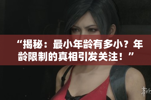 “揭秘：最小年齡有多?。磕挲g限制的真相引發(fā)關(guān)注！”