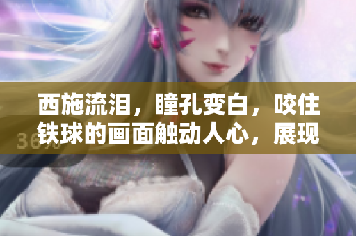西施流淚，瞳孔變白，咬住鐵球的畫(huà)面觸動(dòng)人心，展現(xiàn)了一種深沉的情感體驗(yàn)。