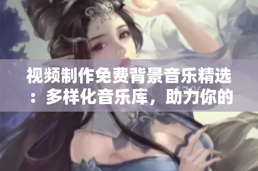視頻制作免費(fèi)背景音樂精選：多樣化音樂庫，助力你的創(chuàng)作