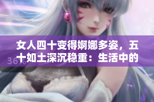 女人四十變得婀娜多姿，五十如土深沉穩(wěn)重：生活中的歲月蛻變