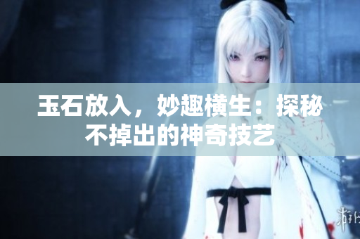 玉石放入，妙趣橫生：探秘不掉出的神奇技藝