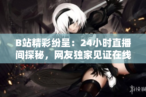B站精彩紛呈：24小時直播間探秘，網(wǎng)友獨家見證在線文化生態(tài)