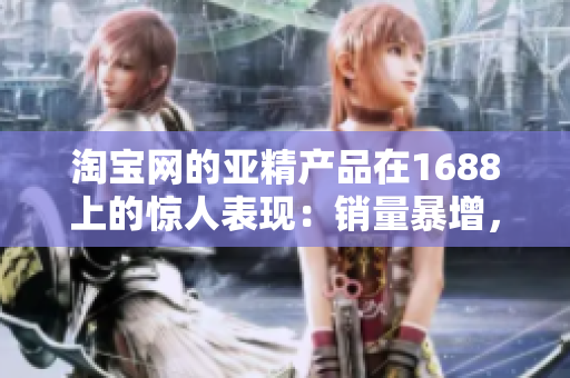 淘寶網(wǎng)的亞精產(chǎn)品在1688上的驚人表現(xiàn)：銷量暴增，用戶評價持續(xù)贊譽！