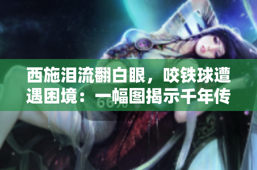西施淚流翻白眼，咬鐵球遭遇困境：一幅圖揭示千年傳奇