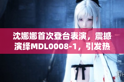 沈娜娜首次登臺表演，震撼演繹MDL0008-1，引發(fā)熱議！