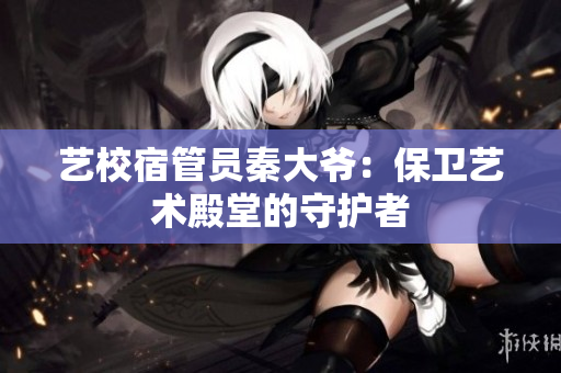 藝校宿管員秦大爺：保衛(wèi)藝術(shù)殿堂的守護(hù)者