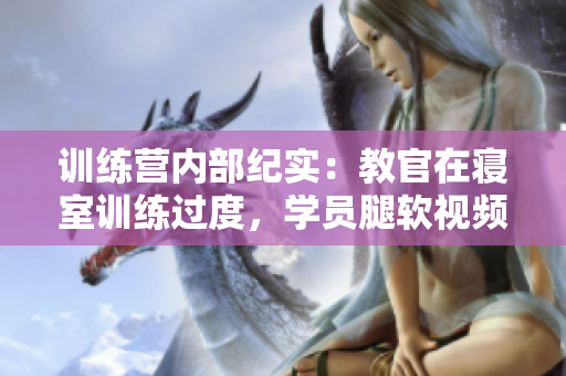 訓(xùn)練營內(nèi)部紀(jì)實(shí)：教官在寢室訓(xùn)練過度，學(xué)員腿軟視頻曝光