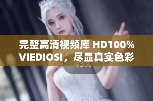 完整高清視頻庫(kù) HD100%VIEDIOSI，盡顯真實(shí)色彩與細(xì)膩質(zhì)感