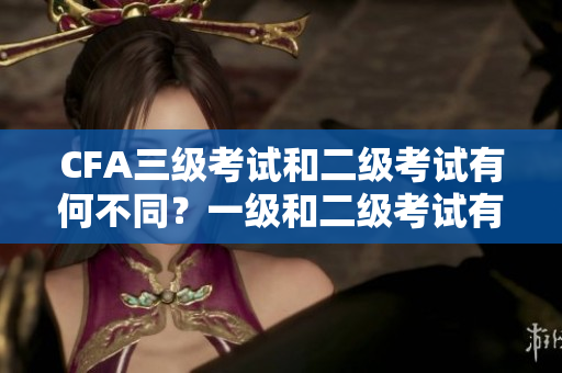 CFA三級(jí)考試和二級(jí)考試有何不同？一級(jí)和二級(jí)考試有何區(qū)別？