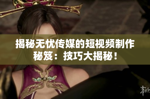 揭秘無憂傳媒的短視頻制作秘笈：技巧大揭秘！