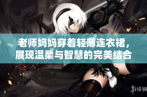 老師媽媽穿著輕薄連衣裙，展現(xiàn)溫柔與智慧的完美結(jié)合，打造優(yōu)雅課堂風(fēng)采