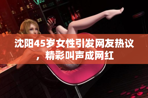 沈陽45歲女性引發(fā)網(wǎng)友熱議，精彩叫聲成網(wǎng)紅