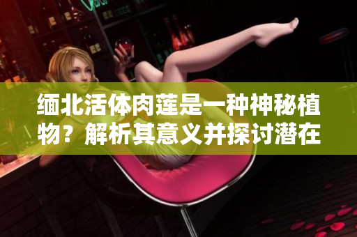 緬北活體肉蓮是一種神秘植物？解析其意義并探討潛在用途