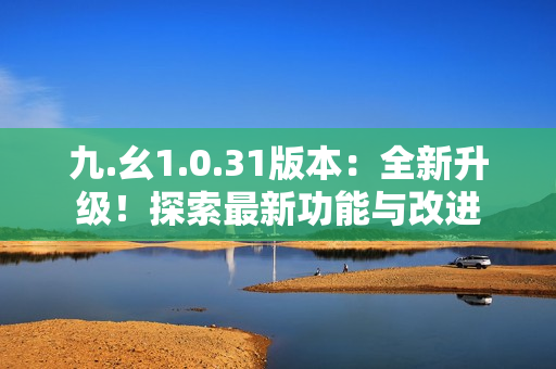 九.幺1.0.31版本：全新升級！探索最新功能與改進