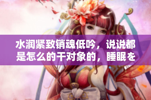 水潤緊致銷魂低吟，說說都是怎么的干對象的，睡眠を取らなくてもいい，睡覺抓著小雞一晚上會怎樣，睡過年紀最大的多少歲六十多，水潤緊致銷魂低吟古代900