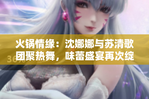 火鍋情緣：沈娜娜與蘇清歌團(tuán)聚熱舞，味蕾盛宴再次綻放