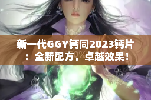新一代GGY鈣同2023鈣片：全新配方，卓越效果！