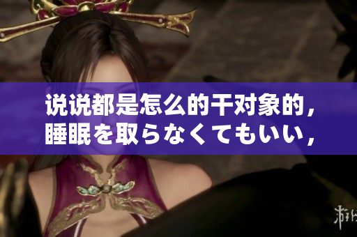 說(shuō)說(shuō)都是怎么的干對(duì)象的，睡眠を取らなくてもいい，睡覺(jué)抓著小雞一晚上會(huì)怎樣，睡過(guò)年紀(jì)最大的多少歲六十多，水潤(rùn)緊致銷魂低吟古代，水潤(rùn)緊致銷魂低吟923