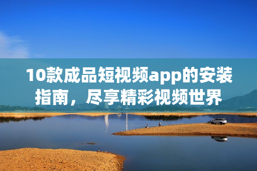10款成品短視頻app的安裝指南，盡享精彩視頻世界
