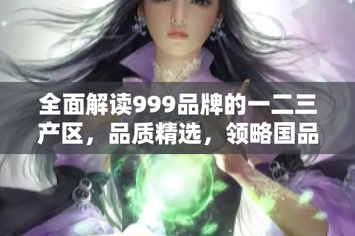全面解讀999品牌的一二三產(chǎn)區(qū)，品質(zhì)精選，領略國品風采