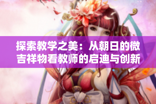 探索教學之美：從朝日的微吉祥物看教師的啟迪與創(chuàng)新