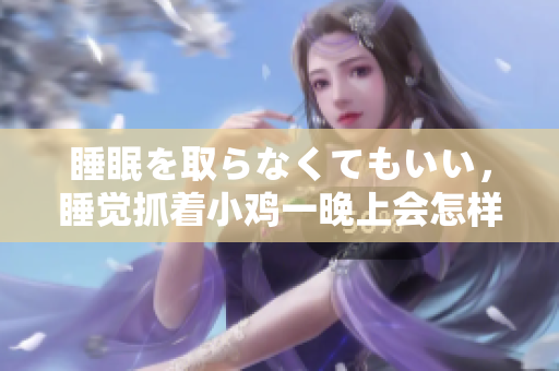 睡眠を取らなくてもいい，睡覺抓著小雞一晚上會怎樣，睡過年紀(jì)最大的多少歲六十多，水潤緊致銷魂低吟古代，水潤緊致銷魂低吟，說說都是怎么的干對象的268