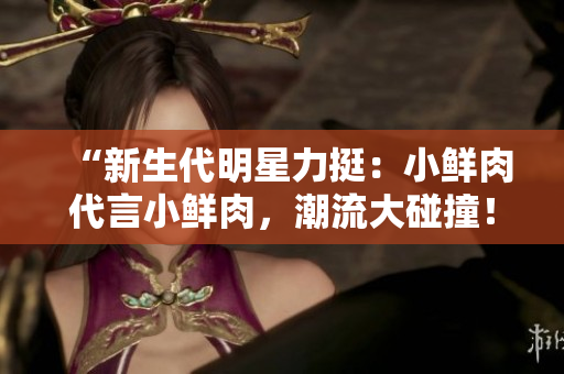 “新生代明星力挺：小鮮肉代言小鮮肉，潮流大碰撞！”