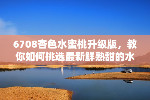6708杏色水蜜桃升級版，教你如何挑選最新鮮熟甜的水蜜桃