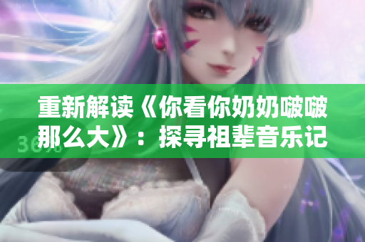 重新解讀《你看你奶奶啵啵那么大》：探尋祖輩音樂記憶。