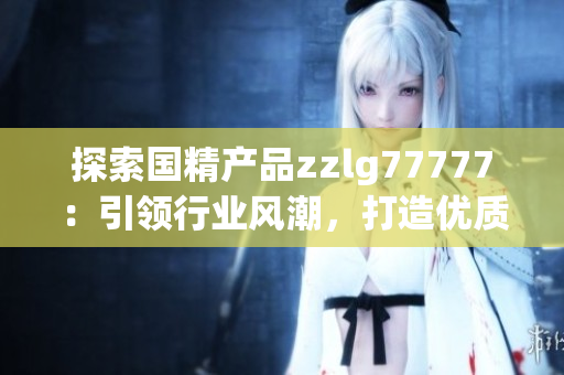 探索國(guó)精產(chǎn)品zzlg77777：引領(lǐng)行業(yè)風(fēng)潮，打造優(yōu)質(zhì)生活新體驗(yàn)