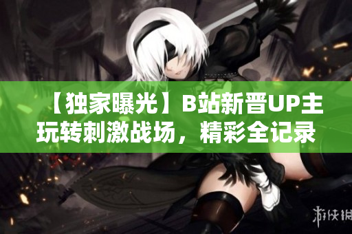 【獨家曝光】B站新晉UP主玩轉(zhuǎn)刺激戰(zhàn)場，精彩全記錄，全程解說!