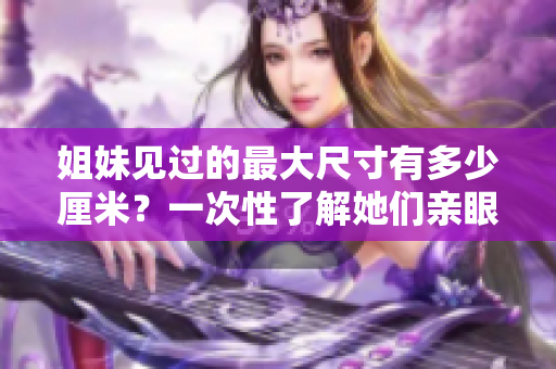 姐妹見過的最大尺寸有多少厘米？一次性了解她們親眼見到的最大尺寸的紀(jì)錄！