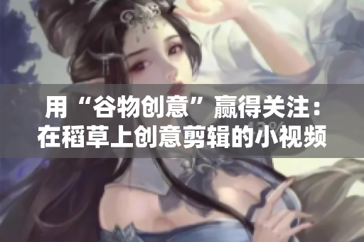 用“谷物創(chuàng)意”贏得關注：在稻草上創(chuàng)意剪輯的小視頻助您脫穎而出
