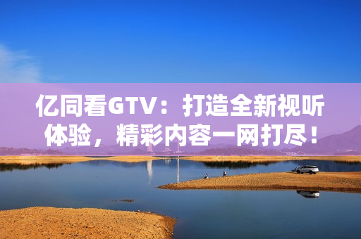 億同看GTV：打造全新視聽體驗，精彩內(nèi)容一網(wǎng)打盡！