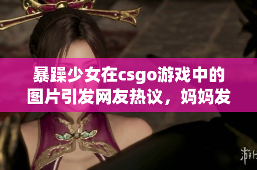 暴躁少女在csgo游戲中的圖片引發(fā)網(wǎng)友熱議，媽媽發(fā)聲為女兒辯護(hù)