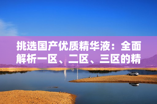 挑選國產(chǎn)優(yōu)質(zhì)精華液：全面解析一區(qū)、二區(qū)、三區(qū)的精華品牌推薦與比較