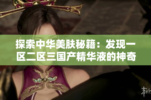 探索中華美膚秘籍：發(fā)現(xiàn)一區(qū)二區(qū)三國產(chǎn)精華液的神奇力量