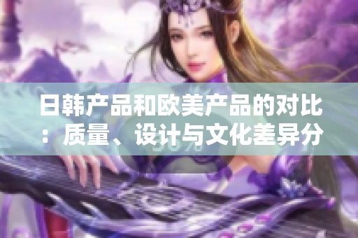 日韓產(chǎn)品和歐美產(chǎn)品的對(duì)比：質(zhì)量、設(shè)計(jì)與文化差異分析