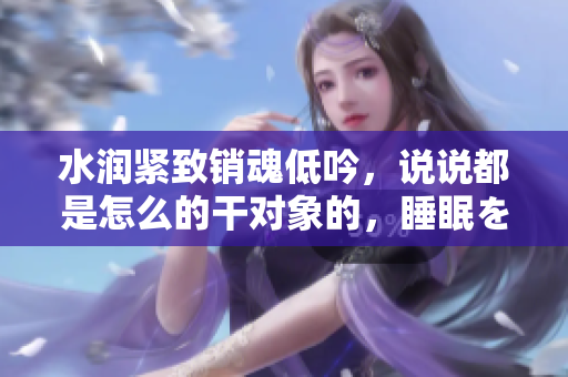 水潤緊致銷魂低吟，說說都是怎么的干對象的，睡眠を取らなくてもいい，睡覺抓著小雞一晚上會怎樣，睡過年紀最大的多少歲六十多，水潤緊致銷魂低吟古代990