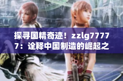 探尋國精奇跡！zzlg77777：詮釋中國制造的崛起之路