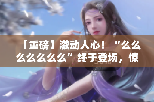 【重磅】激動人心！“么么么么么么么”終于登場，驚艷亮相！