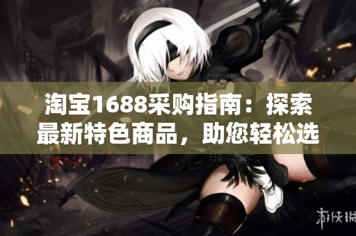 淘寶1688采購(gòu)指南：探索最新特色商品，助您輕松選購(gòu)最佳產(chǎn)品！