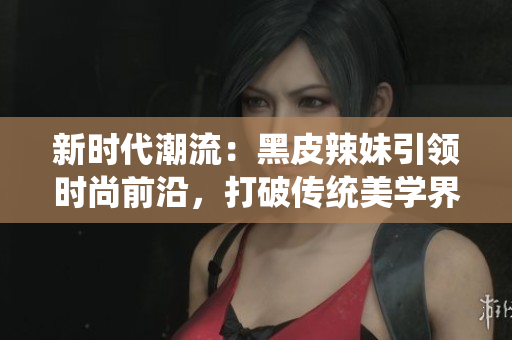 新時代潮流：黑皮辣妹引領(lǐng)時尚前沿，打破傳統(tǒng)美學(xué)界限，彰顯獨(dú)特個性