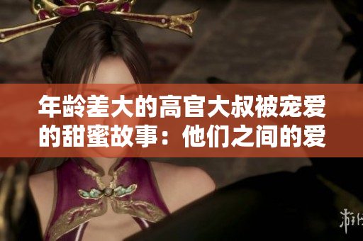 年齡差大的高官大叔被寵愛的甜蜜故事：他們之間的愛情如何戰(zhàn)勝年齡障礙？