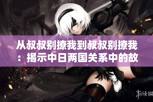 從叔叔別撩我到叔叔別撩我：揭示中日兩國關(guān)系中的故事、情感與歷史
